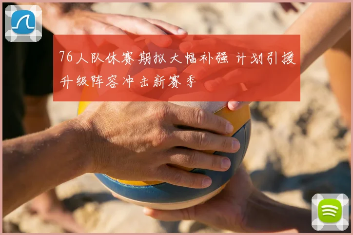 76人队休赛期拟大幅补强 计划引援升级阵容冲击新赛季