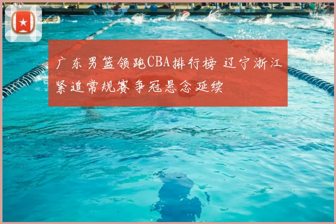 广东男篮领跑CBA排行榜 辽宁浙江紧追常规赛争冠悬念延续