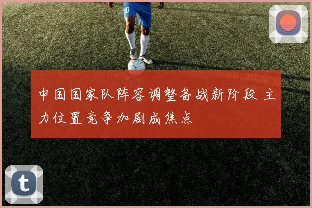 中国国家队阵容调整备战新阶段 主力位置竞争加剧成焦点