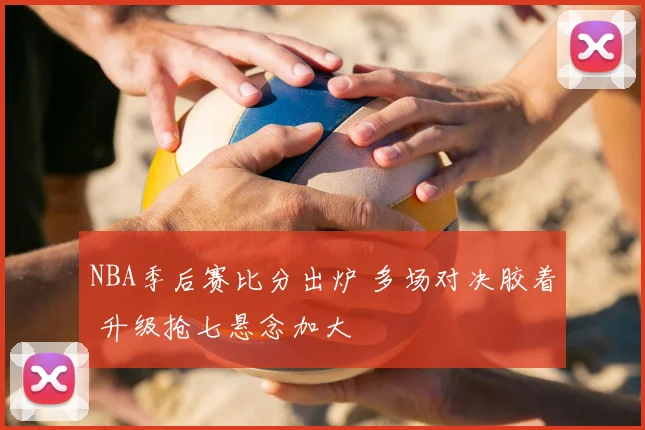 NBA季后赛比分出炉 多场对决胶着 升级抢七悬念加大