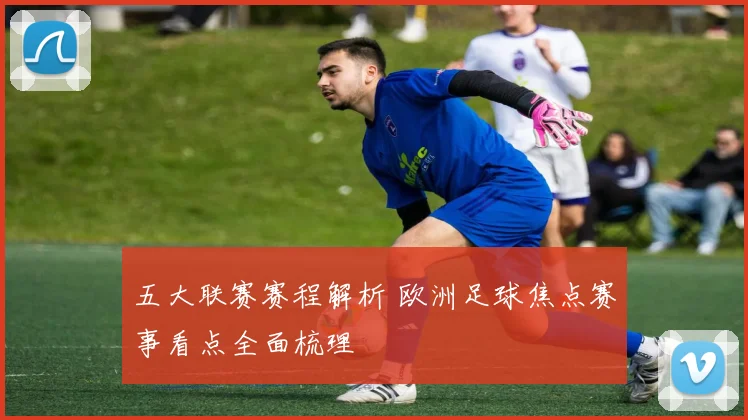 五大联赛赛程解析 欧洲足球焦点赛事看点全面梳理