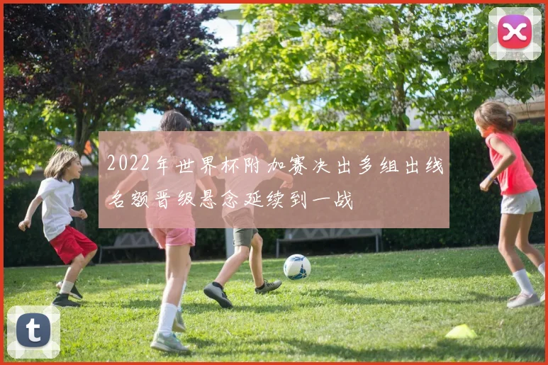 2022年世界杯附加赛决出多组出线名额晋级悬念延续到一战