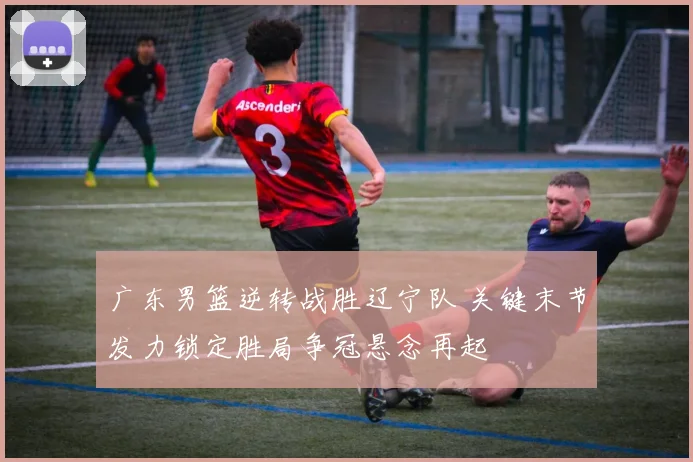 广东男篮逆转战胜辽宁队 关键末节发力锁定胜局争冠悬念再起