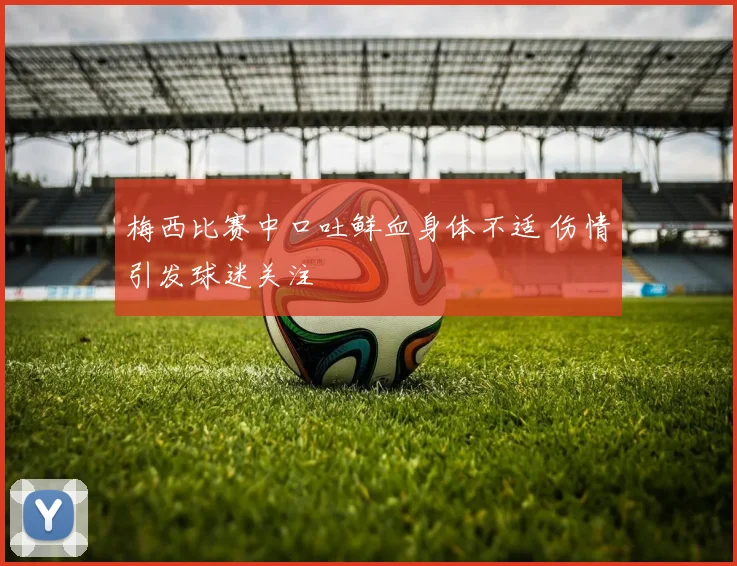 梅西比赛中口吐鲜血身体不适 伤情引发球迷关注