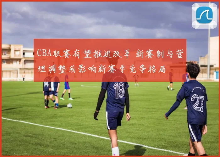 CBA联赛有望推进改革 新赛制与管理调整或影响新赛季竞争格局