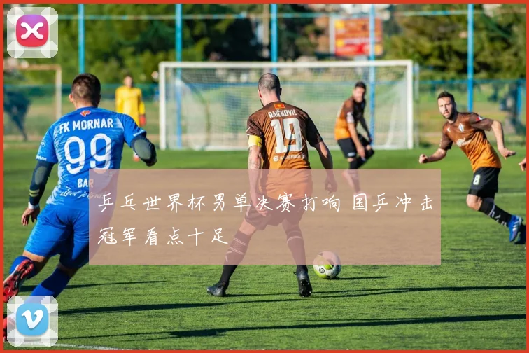 乒乓世界杯男单决赛打响 国乒冲击冠军看点十足