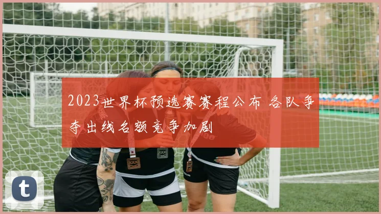 2023世界杯预选赛赛程公布 各队争夺出线名额竞争加剧