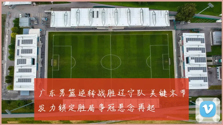 广东男篮逆转战胜辽宁队 关键末节发力锁定胜局争冠悬念再起