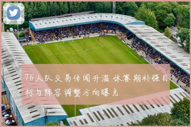 76人队交易传闻升温 休赛期补强目标与阵容调整方向曝光