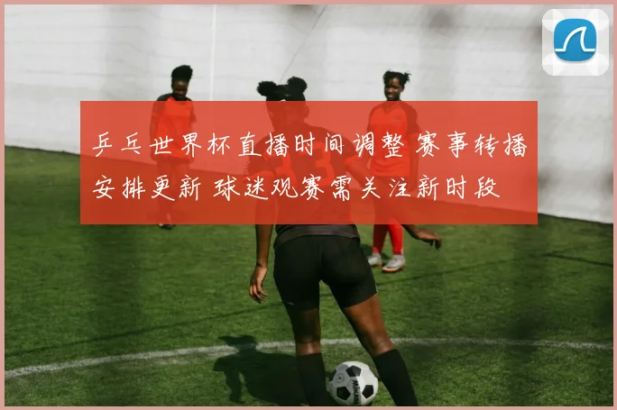 乒乓世界杯直播时间调整 赛事转播安排更新 球迷观赛需关注新时段