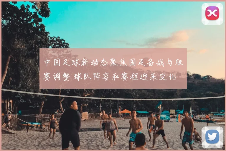 中国足球新动态聚焦国足备战与联赛调整 球队阵容和赛程迎来变化