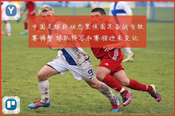 中国足球新动态聚焦国足备战与联赛调整 球队阵容和赛程迎来变化