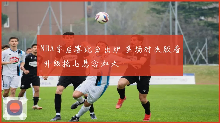 NBA季后赛比分出炉 多场对决胶着 升级抢七悬念加大