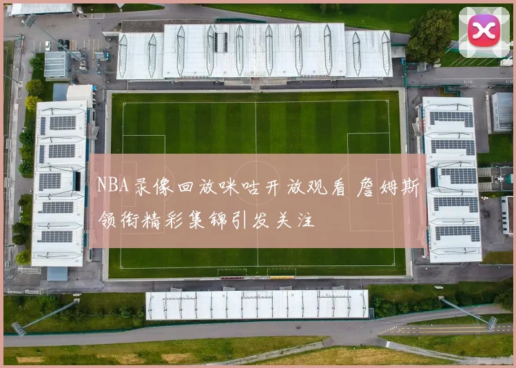 NBA录像回放咪咕开放观看 詹姆斯领衔精彩集锦引发关注
