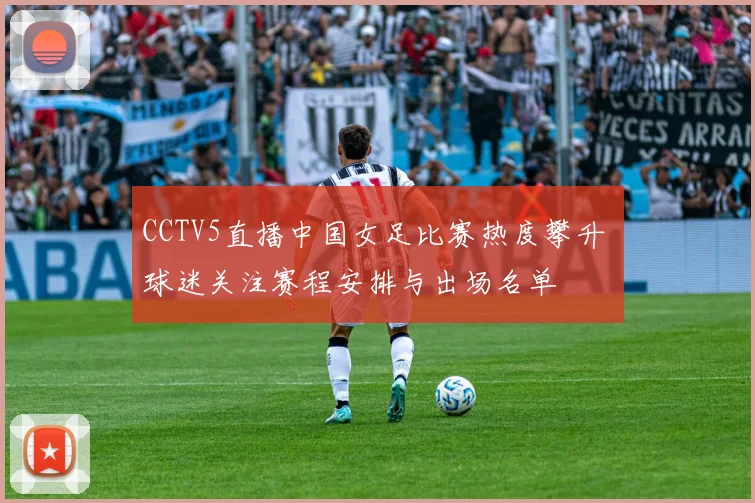 CCTV5直播中国女足比赛热度攀升 球迷关注赛程安排与出场名单