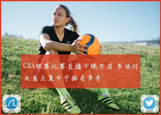 CBA联赛比赛直播今晚开启 多场对决看点集中于排名争夺