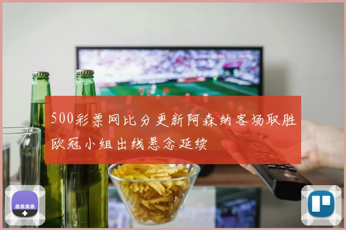 500彩票网比分更新阿森纳客场取胜欧冠小组出线悬念延续