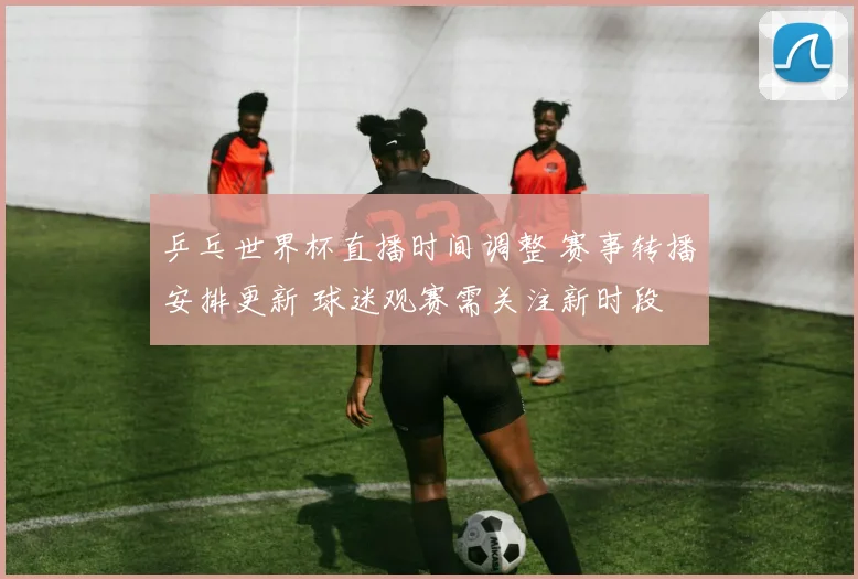 乒乓世界杯直播时间调整 赛事转播安排更新 球迷观赛需关注新时段