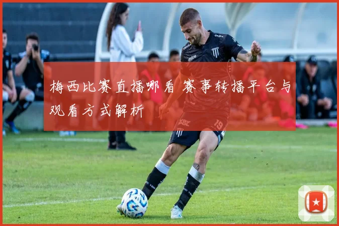 梅西比赛直播哪看 赛事转播平台与观看方式解析