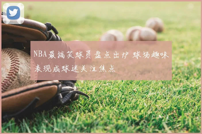 NBA最搞笑球员盘点出炉 球场趣味表现成球迷关注焦点