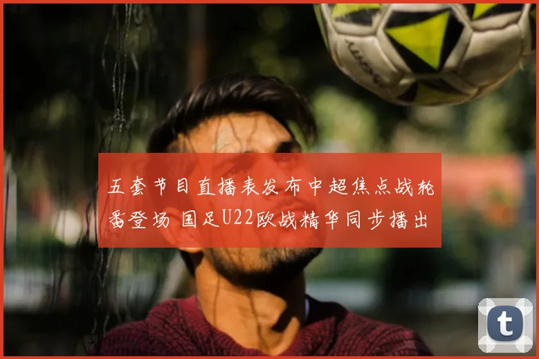 五套节目直播表发布中超焦点战轮番登场 国足U22欧战精华同步播出