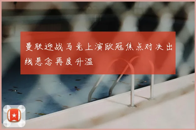 曼联迎战马竞上演欧冠焦点对决出线悬念再度升温