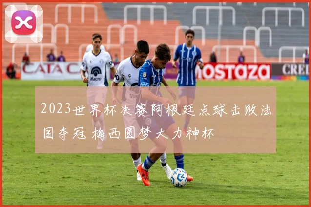 2023世界杯决赛阿根廷点球击败法国夺冠 梅西圆梦大力神杯